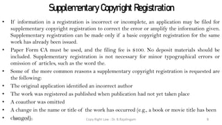 Supplementary Copyright Registration
• If information in a registration is incorrect or incomplete, an application may be filed for
supplementary copyright registration to correct the error or amplify the information given.
Supplementary registration can be made only if a basic copyright registration for the same
work has already been issued.
• Paper Form CA must be used, and the filing fee is $100. No deposit materials should be
included. Supplementary registration is not necessary for minor typographical errors or
omission of articles, such as the word the.
• Some of the more common reasons a supplementary copyright registration is requested are
the following:
• The original application identified an incorrect author
• The work was registered as published when publication had not yet taken place
• A coauthor was omitted
• A change in the name or title of the work has occurred (e.g., a book or movie title has been
• changed) Copy Right Law : Dr. B.Rajalingam30 May 2020 8
 