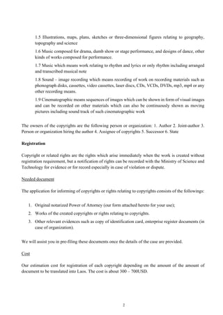 2
1.5 Illustrations, maps, plans, sketches or three-dimensional figures relating to geography,
topography and science
1.6 Music composed for drama, dumb show or stage performance, and designs of dance, other
kinds of works composed for performance.
1.7 Music which means work relating to rhythm and lyrics or only rhythm including arranged
and transcribed musical note
1.8 Sound – image recording which means recording of work on recording materials such as
phonograph disks, cassettes, video cassettes, laser discs, CDs, VCDs, DVDs, mp3, mp4 or any
other recording means.
1.9 Cinematographic means sequences of images which can be shown in form of visual images
and can be recorded on other materials which can also be continuously shown as moving
pictures including sound track of such cinematographic work
The owners of the copyrights are the following person or organization: 1. Author 2. Joint-author 3.
Person or organization hiring the author 4. Assignee of copyrights 5. Successor 6. State
Registration
Copyright or related rights are the rights which arise immediately when the work is created without
registration requirement, but a notification of rights can be recorded with the Ministry of Science and
Technology for evidence or for record especially in case of violation or dispute.
Needed document
The application for informing of copyrights or rights relating to copyrights consists of the followings:
1. Original notarized Power of Attorney (our form attached hereto for your use);
2. Works of the created copyrights or rights relating to copyrights.
3. Other relevant evidences such as copy of identification card, enterprise register documents (in
case of organization).
We will assist you in pre-filing these documents once the details of the case are provided.
Cost
Our estimation cost for registration of each copyright depending on the amount of the amount of
document to be translated into Laos. The cost is about 300 – 700USD.
 