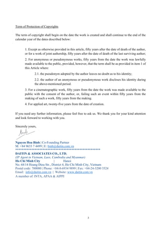 3
Term of Protection of Copyrights
The term of copyright shall begin on the date the work is created and shall continue to the end of the
calendar year of the dates described below:
1. Except as otherwise provided in this article, fifty years after the date of death of the author,
or for a work of joint authorship, fifty years after the date of death of the last surviving author;
2. For anonymous or pseudonymous works, fifty years from the date the work was lawfully
made available to the public, provided, however, that the term shall be as provided in item 1 of
this Article where:
2.1. the pseudonym adopted by the author leaves no doubt as to his identity;
2.2. the author of an anonymous or pseudonymous work discloses his identity during
the above-mentioned period.
3. For a cinematographic work, fifty years from the date the work was made available to the
public with the consent of the author, or, failing such an event within fifty years from the
making of such a work, fifty years from the making.
4. For applied art, twenty-five years from the date of creation.
If you need any further information, please feel free to ask us. We thank you for your kind attention
and look forward to working with you.
Sincerely yours,
Nguyen Hoa Binh | Co-Founding Partner
M: +84 9633 7 4499 | E: binh@daitin.com.vn
*****************************************************
DAITIN & ASSOCIATES CO., LTD.
(IP Agent in Vietnam, Laos, Cambodia and Myanmar)
Ho Chi Minh City | Hanoi
No. 68/14 Hoang Dieu Str., District 4, Ho Chi Minh City, Vietnam
Postal code: 700000 | Phone: +84-8-6934 9899 | Fax: +84-24-3200 3524
Email: info@daitin.com.vn | Website: www.daitin.com.vn
A member of: INTA, APAA & AIPPI
 