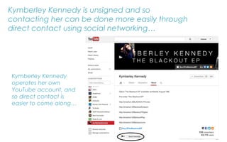Kymberley Kennedy is unsigned and so
contacting her can be done more easily through
direct contact using social networking…
Kymberley Kennedy
operates her own
YouTube account, and
so direct contact is
easier to come along…
 