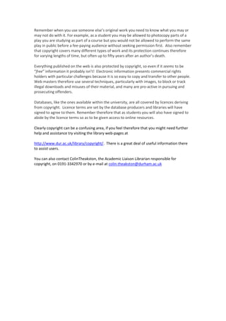 Remember when you use someone else’s original work you need to know what you may or
may not do with it. For example, as a student you may be allowed to photocopy parts of a
play you are studying as part of a course but you would not be allowed to perform the same
play in public before a fee-paying audience without seeking permission first. Also remember
that copyright covers many different types of work and its protection continues therefore
for varying lengths of time, but often up to fifty years after an author’s death.
Everything published on the web is also protected by copyright, so even if it seems to be
“free” information it probably isn’t! Electronic information presents commercial rights
holders with particular challenges because it is so easy to copy and transfer to other people.
Web masters therefore use several techniques, particularly with images, to block or track
illegal downloads and misuses of their material, and many are pro-active in pursuing and
prosecuting offenders.
Databases, like the ones available within the university, are all covered by licences deriving
from copyright. Licence terms are set by the database producers and libraries will have
signed to agree to them. Remember therefore that as students you will also have signed to
abide by the licence terms so as to be given access to online resources.
Clearly copyright can be a confusing area, if you feel therefore that you might need further
help and assistance try visiting the library web-pages at
http://www.dur.ac.uk/library/copyright/. There is a great deal of useful information there
to assist users.
You can also contact ColinTheakston, the Academic Liaison Librarian responsible for
copyright, on 0191-3342970 or by e-mail at colin.theakston@durham.ac.uk
 