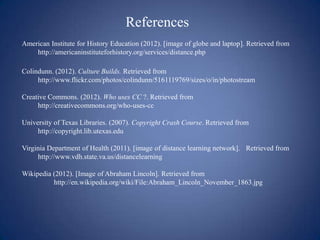 References
American Institute for History Education (2012). [image of globe and laptop]. Retrieved from
    http://americaninstituteforhistory.org/services/distance.php

Colindunn. (2012). Culture Builds. Retrieved from
     http://www.flickr.com/photos/colindunn/5161119769/sizes/o/in/photostream

Creative Commons. (2012). Who uses CC ?. Retrieved from
     http://creativecommons.org/who-uses-cc

University of Texas Libraries. (2007). Copyright Crash Course. Retrieved from
     http://copyright.lib.utexas.edu

Virginia Department of Health (2011). [image of distance learning network]. Retrieved from
     http://www.vdh.state.va.us/distancelearning

Wikipedia (2012). [Image of Abraham Lincoln]. Retrieved from
          http://en.wikipedia.org/wiki/File:Abraham_Lincoln_November_1863.jpg
 