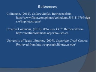 References
Colindunn, (2012). Culture Builds. Retrieved from
       http://www.flickr.com/photos/colindunn/5161119769/size
       s/o/in/photostream/

Creative Commons, (2012). Who uses CC ?. Retrieved from
       http://creativecommons.org/who-uses-cc

University of Texas Libraries, (2007). Copyright Crash Course.
       Retrieved from http://copyright.lib.utexas.edu/
 