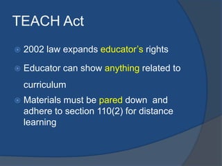 TEACH Act
   2002 law expands educator’s rights

   Educator can show anything related to
    curriculum
   Materials must be pared down and
    adhere to section 110(2) for distance
    learning
 