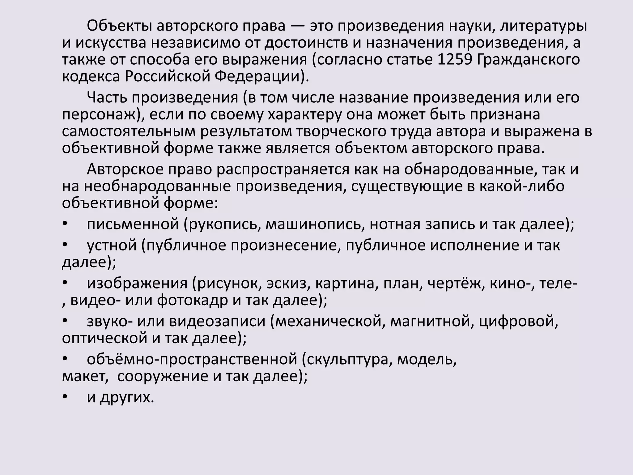 Объекты авторского права — это произведения науки, литературы 
и искусства независимо от достоинств и назначения произведения, а 
также от способа его выражения (согласно статье 1259 Гражданского 
кодекса Российской Федерации). 
Часть произведения (в том числе название произведения или его 
персонаж), если по своему характеру она может быть признана 
самостоятельным результатом творческого труда автора и выражена в 
объективной форме также является объектом авторского права. 
Авторское право распространяется как на обнародованные, так и 
на необнародованные произведения, существующие в какой-либо 
объективной форме: 
• письменной (рукопись, машинопись, нотная запись и так далее); 
• устной (публичное произнесение, публичное исполнение и так 
далее); 
• изображения (рисунок, эскиз, картина, план, чертёж, кино-, теле- 
, видео- или фотокадр и так далее); 
• звуко- или видеозаписи (механической, магнитной, цифровой, 
оптической и так далее); 
• объёмно-пространственной (скульптура, модель, 
макет, сооружение и так далее); 
• и других. 
 