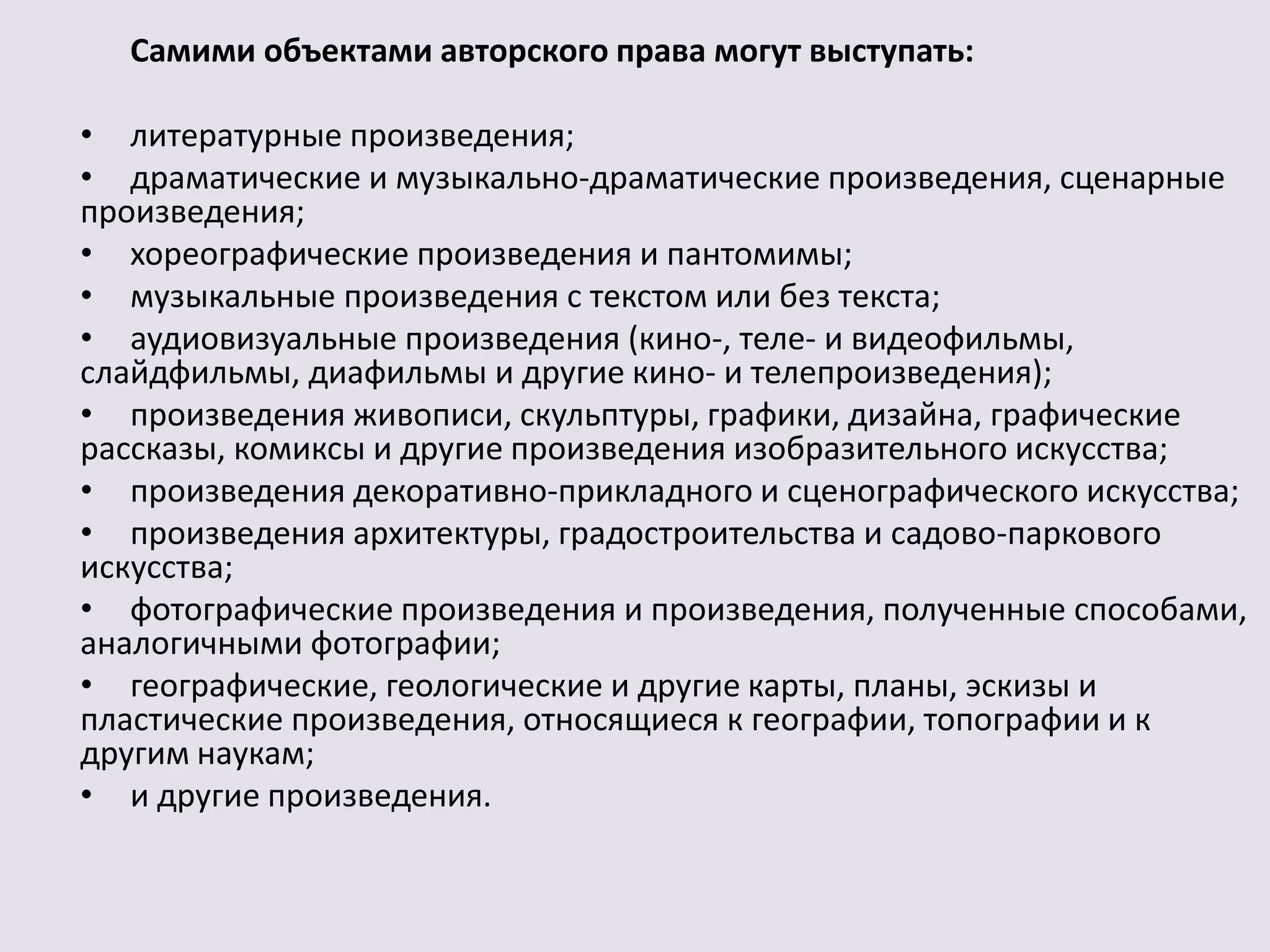 Самими объектами авторского права могут выступать: 
• литературные произведения; 
• драматические и музыкально-драматические произведения, сценарные 
произведения; 
• хореографические произведения и пантомимы; 
• музыкальные произведения с текстом или без текста; 
• аудиовизуальные произведения (кино-, теле- и видеофильмы, 
слайдфильмы, диафильмы и другие кино- и телепроизведения); 
• произведения живописи, скульптуры, графики, дизайна, графические 
рассказы, комиксы и другие произведения изобразительного искусства; 
• произведения декоративно-прикладного и сценографического искусства; 
• произведения архитектуры, градостроительства и садово-паркового 
искусства; 
• фотографические произведения и произведения, полученные способами, 
аналогичными фотографии; 
• географические, геологические и другие карты, планы, эскизы и 
пластические произведения, относящиеся к географии, топографии и к 
другим наукам; 
• и другие произведения. 
 