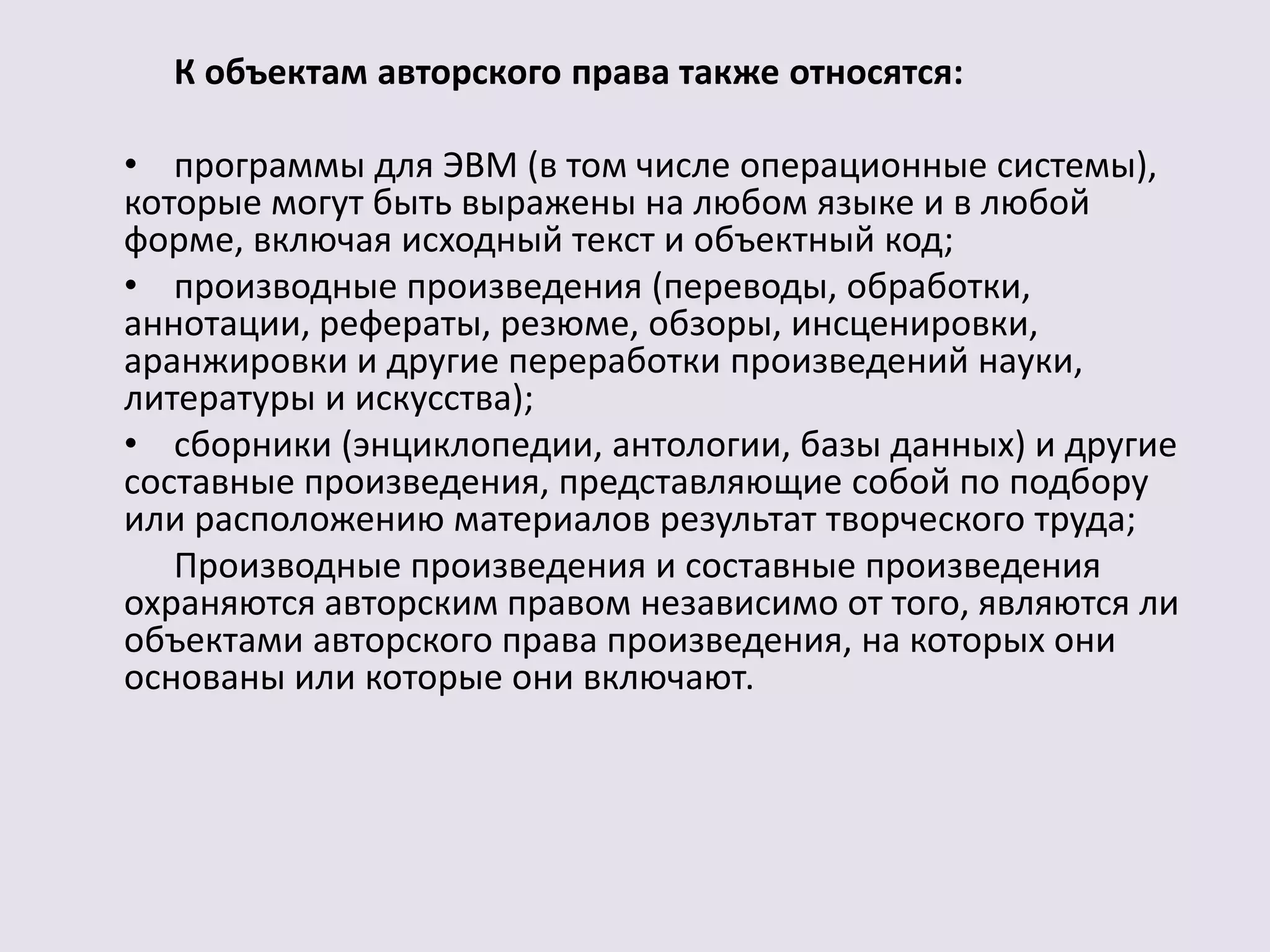 К объектам авторского права также относятся: 
• программы для ЭВМ (в том числе операционные системы), 
которые могут быть выражены на любом языке и в любой 
форме, включая исходный текст и объектный код; 
• производные произведения (переводы, обработки, 
аннотации, рефераты, резюме, обзоры, инсценировки, 
аранжировки и другие переработки произведений науки, 
литературы и искусства); 
• сборники (энциклопедии, антологии, базы данных) и другие 
составные произведения, представляющие собой по подбору 
или расположению материалов результат творческого труда; 
Производные произведения и составные произведения 
охраняются авторским правом независимо от того, являются ли 
объектами авторского права произведения, на которых они 
основаны или которые они включают. 
 