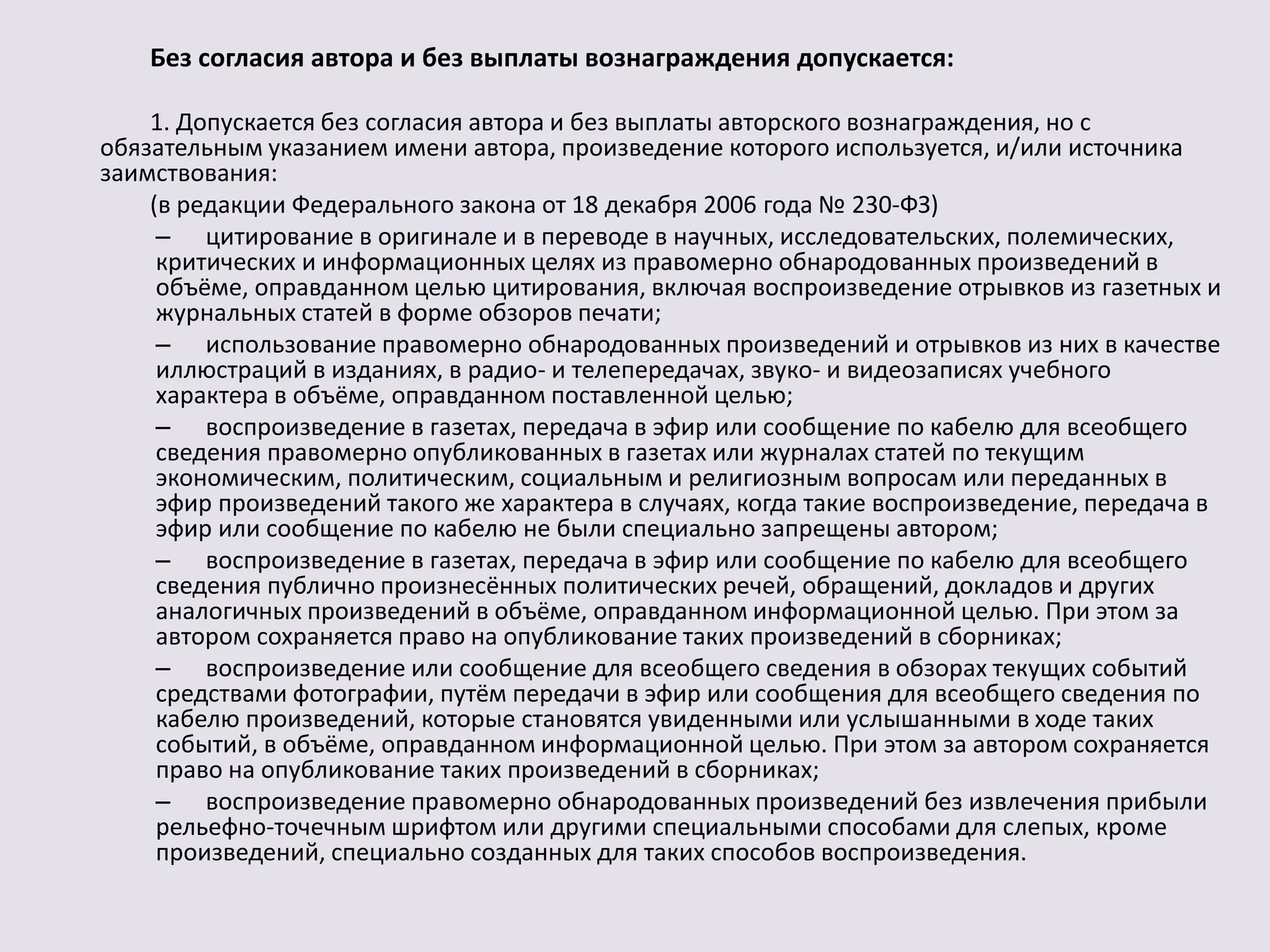 Без согласия автора и без выплаты вознаграждения допускается: 
1. Допускается без согласия автора и без выплаты авторского вознаграждения, но с 
обязательным указанием имени автора, произведение которого используется, и/или источника 
заимствования: 
(в редакции Федерального закона от 18 декабря 2006 года № 230-ФЗ) 
– цитирование в оригинале и в переводе в научных, исследовательских, полемических, 
критических и информационных целях из правомерно обнародованных произведений в 
объёме, оправданном целью цитирования, включая воспроизведение отрывков из газетных и 
журнальных статей в форме обзоров печати; 
– использование правомерно обнародованных произведений и отрывков из них в качестве 
иллюстраций в изданиях, в радио- и телепередачах, звуко- и видеозаписях учебного 
характера в объёме, оправданном поставленной целью; 
– воспроизведение в газетах, передача в эфир или сообщение по кабелю для всеобщего 
сведения правомерно опубликованных в газетах или журналах статей по текущим 
экономическим, политическим, социальным и религиозным вопросам или переданных в 
эфир произведений такого же характера в случаях, когда такие воспроизведение, передача в 
эфир или сообщение по кабелю не были специально запрещены автором; 
– воспроизведение в газетах, передача в эфир или сообщение по кабелю для всеобщего 
сведения публично произнесённых политических речей, обращений, докладов и других 
аналогичных произведений в объёме, оправданном информационной целью. При этом за 
автором сохраняется право на опубликование таких произведений в сборниках; 
– воспроизведение или сообщение для всеобщего сведения в обзорах текущих событий 
средствами фотографии, путём передачи в эфир или сообщения для всеобщего сведения по 
кабелю произведений, которые становятся увиденными или услышанными в ходе таких 
событий, в объёме, оправданном информационной целью. При этом за автором сохраняется 
право на опубликование таких произведений в сборниках; 
– воспроизведение правомерно обнародованных произведений без извлечения прибыли 
рельефно-точечным шрифтом или другими специальными способами для слепых, кроме 
произведений, специально созданных для таких способов воспроизведения. 
 
