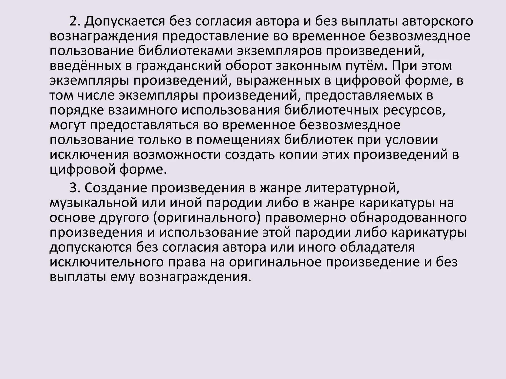 2. Допускается без согласия автора и без выплаты авторского 
вознаграждения предоставление во временное безвозмездное 
пользование библиотеками экземпляров произведений, 
введённых в гражданский оборот законным путём. При этом 
экземпляры произведений, выраженных в цифровой форме, в 
том числе экземпляры произведений, предоставляемых в 
порядке взаимного использования библиотечных ресурсов, 
могут предоставляться во временное безвозмездное 
пользование только в помещениях библиотек при условии 
исключения возможности создать копии этих произведений в 
цифровой форме. 
3. Создание произведения в жанре литературной, 
музыкальной или иной пародии либо в жанре карикатуры на 
основе другого (оригинального) правомерно обнародованного 
произведения и использование этой пародии либо карикатуры 
допускаются без согласия автора или иного обладателя 
исключительного права на оригинальное произведение и без 
выплаты ему вознаграждения. 
