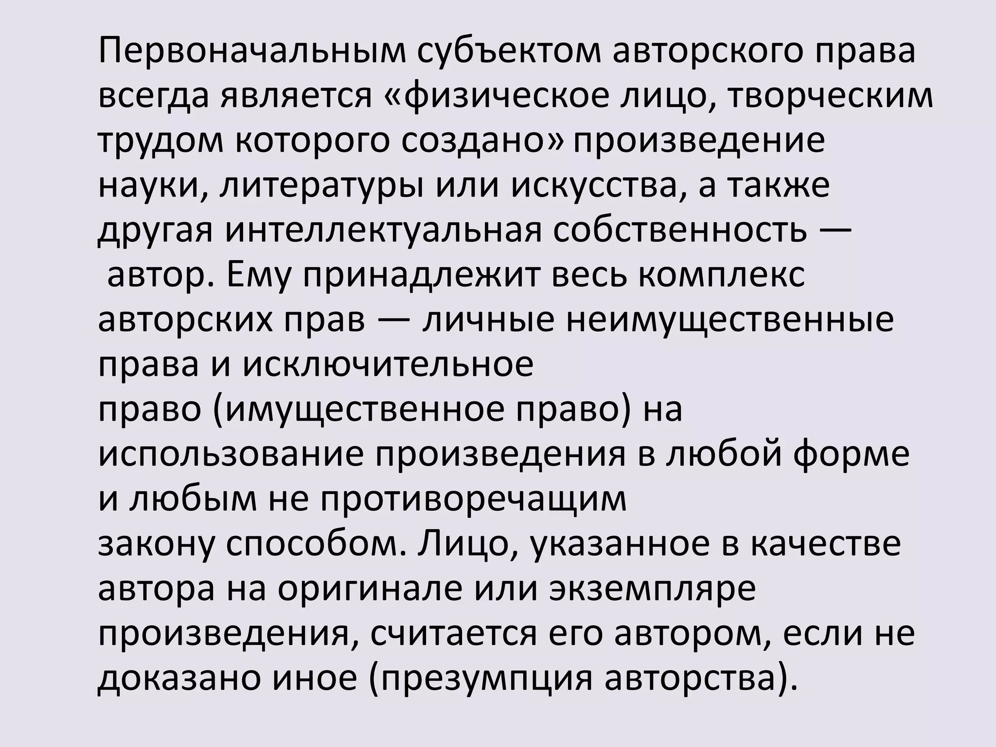 Первоначальным субъектом авторского права 
всегда является «физическое лицо, творческим 
трудом которого создано» произведение 
науки, литературы или искусства, а также 
другая интеллектуальная собственность — 
автор. Ему принадлежит весь комплекс 
авторских прав — личные неимущественные 
права и исключительное 
право (имущественное право) на 
использование произведения в любой форме 
и любым не противоречащим 
закону способом. Лицо, указанное в качестве 
автора на оригинале или экземпляре 
произведения, считается его автором, если не 
доказано иное (презумпция авторства). 
 