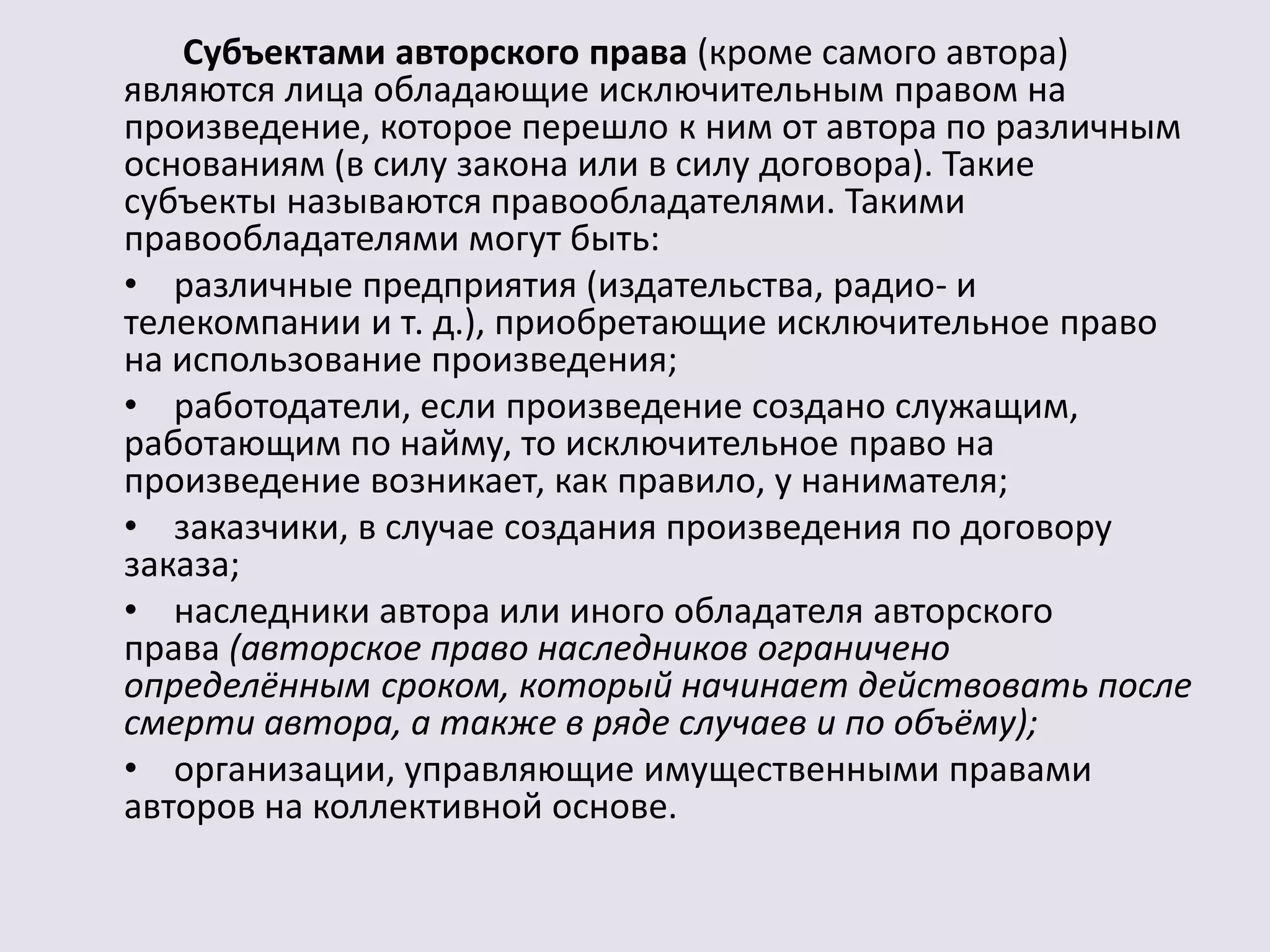 Субъектами авторского права (кроме самого автора) 
являются лица обладающие исключительным правом на 
произведение, которое перешло к ним от автора по различным 
основаниям (в силу закона или в силу договора). Такие 
субъекты называются правообладателями. Такими 
правообладателями могут быть: 
• различные предприятия (издательства, радио- и 
телекомпании и т. д.), приобретающие исключительное право 
на использование произведения; 
• работодатели, если произведение создано служащим, 
работающим по найму, то исключительное право на 
произведение возникает, как правило, у нанимателя; 
• заказчики, в случае создания произведения по договору 
заказа; 
• наследники автора или иного обладателя авторского 
права (авторское право наследников ограничено 
определённым сроком, который начинает действовать после 
смерти автора, а также в ряде случаев и по объёму); 
• организации, управляющие имущественными правами 
авторов на коллективной основе. 
 