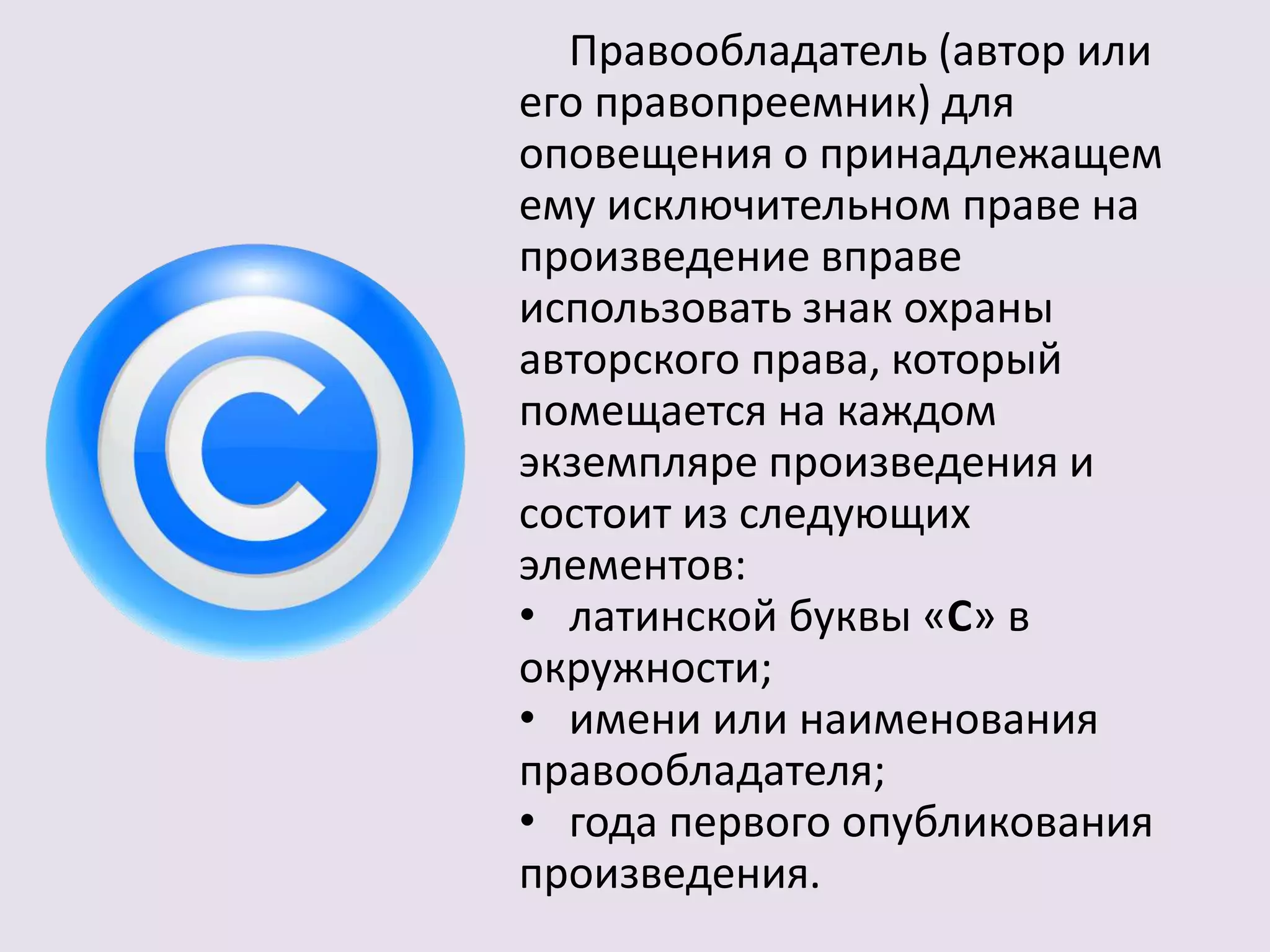 Правообладатель (автор или 
его правопреемник) для 
оповещения о принадлежащем 
ему исключительном праве на 
произведение вправе 
использовать знак охраны 
авторского права, который 
помещается на каждом 
экземпляре произведения и 
состоит из следующих 
элементов: 
• латинской буквы «C» в 
окружности; 
• имени или наименования 
правообладателя; 
• года первого опубликования 
произведения. 
 