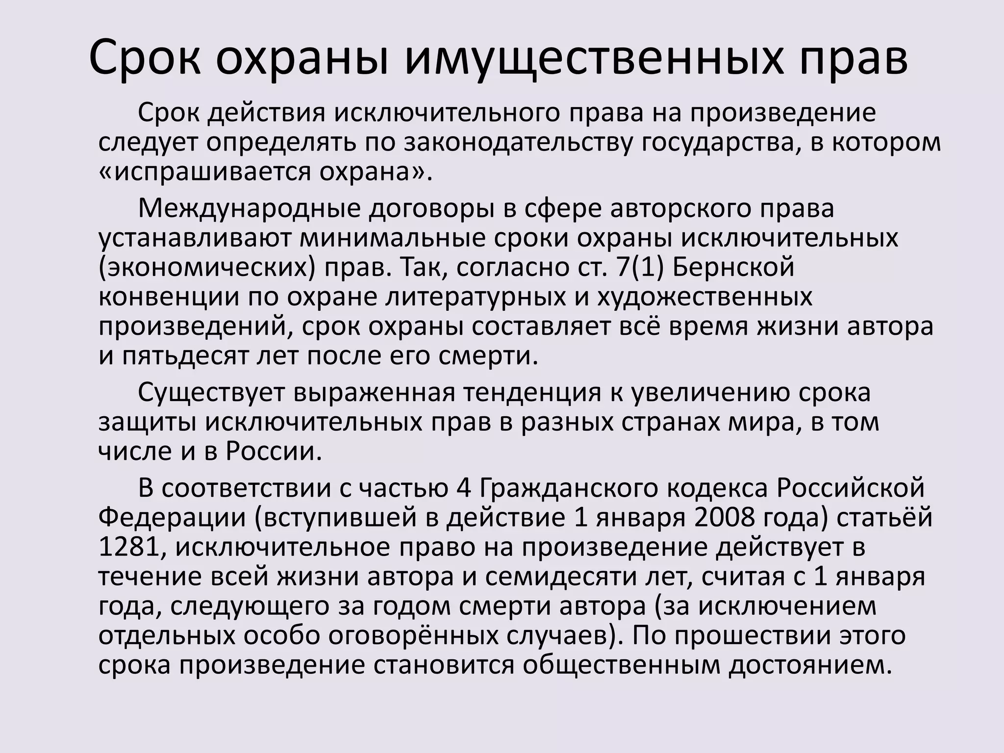 Срок охраны имущественных прав 
Срок действия исключительного права на произведение 
следует определять по законодательству государства, в котором 
«испрашивается охрана». 
Международные договоры в сфере авторского права 
устанавливают минимальные сроки охраны исключительных 
(экономических) прав. Так, согласно ст. 7(1) Бернской 
конвенции по охране литературных и художественных 
произведений, срок охраны составляет всё время жизни автора 
и пятьдесят лет после его смерти. 
Существует выраженная тенденция к увеличению срока 
защиты исключительных прав в разных странах мира, в том 
числе и в России. 
В соответствии с частью 4 Гражданского кодекса Российской 
Федерации (вступившей в действие 1 января 2008 года) статьёй 
1281, исключительное право на произведение действует в 
течение всей жизни автора и семидесяти лет, считая с 1 января 
года, следующего за годом смерти автора (за исключением 
отдельных особо оговорённых случаев). По прошествии этого 
срока произведение становится общественным достоянием. 
 