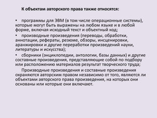 К объектам авторского права также относятся: 
• программы для ЭВМ (в том числе операционные системы), 
которые могут быть выражены на любом языке и в любой 
форме, включая исходный текст и объектный код; 
• производные произведения (переводы, обработки, 
аннотации, рефераты, резюме, обзоры, инсценировки, 
аранжировки и другие переработки произведений науки, 
литературы и искусства); 
• сборники (энциклопедии, антологии, базы данных) и другие 
составные произведения, представляющие собой по подбору 
или расположению материалов результат творческого труда; 
Производные произведения и составные произведения 
охраняются авторским правом независимо от того, являются ли 
объектами авторского права произведения, на которых они 
основаны или которые они включают. 
 