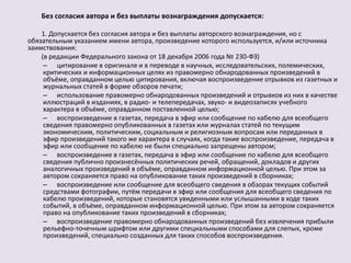 Без согласия автора и без выплаты вознаграждения допускается: 
1. Допускается без согласия автора и без выплаты авторского вознаграждения, но с 
обязательным указанием имени автора, произведение которого используется, и/или источника 
заимствования: 
(в редакции Федерального закона от 18 декабря 2006 года № 230-ФЗ) 
– цитирование в оригинале и в переводе в научных, исследовательских, полемических, 
критических и информационных целях из правомерно обнародованных произведений в 
объёме, оправданном целью цитирования, включая воспроизведение отрывков из газетных и 
журнальных статей в форме обзоров печати; 
– использование правомерно обнародованных произведений и отрывков из них в качестве 
иллюстраций в изданиях, в радио- и телепередачах, звуко- и видеозаписях учебного 
характера в объёме, оправданном поставленной целью; 
– воспроизведение в газетах, передача в эфир или сообщение по кабелю для всеобщего 
сведения правомерно опубликованных в газетах или журналах статей по текущим 
экономическим, политическим, социальным и религиозным вопросам или переданных в 
эфир произведений такого же характера в случаях, когда такие воспроизведение, передача в 
эфир или сообщение по кабелю не были специально запрещены автором; 
– воспроизведение в газетах, передача в эфир или сообщение по кабелю для всеобщего 
сведения публично произнесённых политических речей, обращений, докладов и других 
аналогичных произведений в объёме, оправданном информационной целью. При этом за 
автором сохраняется право на опубликование таких произведений в сборниках; 
– воспроизведение или сообщение для всеобщего сведения в обзорах текущих событий 
средствами фотографии, путём передачи в эфир или сообщения для всеобщего сведения по 
кабелю произведений, которые становятся увиденными или услышанными в ходе таких 
событий, в объёме, оправданном информационной целью. При этом за автором сохраняется 
право на опубликование таких произведений в сборниках; 
– воспроизведение правомерно обнародованных произведений без извлечения прибыли 
рельефно-точечным шрифтом или другими специальными способами для слепых, кроме 
произведений, специально созданных для таких способов воспроизведения. 
 