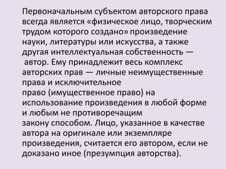 Первоначальным субъектом авторского права 
всегда является «физическое лицо, творческим 
трудом которого создано» произведение 
науки, литературы или искусства, а также 
другая интеллектуальная собственность — 
автор. Ему принадлежит весь комплекс 
авторских прав — личные неимущественные 
права и исключительное 
право (имущественное право) на 
использование произведения в любой форме 
и любым не противоречащим 
закону способом. Лицо, указанное в качестве 
автора на оригинале или экземпляре 
произведения, считается его автором, если не 
доказано иное (презумпция авторства). 
 
