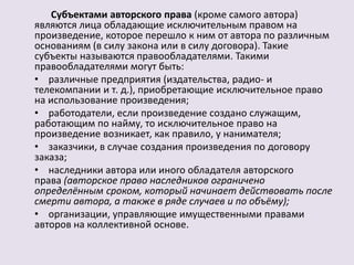Субъектами авторского права (кроме самого автора) 
являются лица обладающие исключительным правом на 
произведение, которое перешло к ним от автора по различным 
основаниям (в силу закона или в силу договора). Такие 
субъекты называются правообладателями. Такими 
правообладателями могут быть: 
• различные предприятия (издательства, радио- и 
телекомпании и т. д.), приобретающие исключительное право 
на использование произведения; 
• работодатели, если произведение создано служащим, 
работающим по найму, то исключительное право на 
произведение возникает, как правило, у нанимателя; 
• заказчики, в случае создания произведения по договору 
заказа; 
• наследники автора или иного обладателя авторского 
права (авторское право наследников ограничено 
определённым сроком, который начинает действовать после 
смерти автора, а также в ряде случаев и по объёму); 
• организации, управляющие имущественными правами 
авторов на коллективной основе. 
 