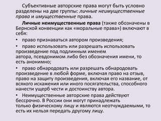 Субъективные авторские права могут быть условно 
разделены на две группы: личные неимущественные 
права и имущественные права. 
Личные неимущественные права (также обозначены в 
Бернской конвенции как «моральные права») включают в 
себя: 
• право признаваться автором произведения; 
• право использовать или разрешать использовать 
произведение под подлинным именем 
автора, псевдонимом либо без обозначения имени, то 
есть анонимно; 
• право обнародовать или разрешать обнародовать 
произведение в любой форме, включая право на отзыв, 
право на защиту произведения, включая его название, от 
всякого искажения или иного посягательства, способного 
нанести ущерб чести и достоинству автора. 
• Неимущественные авторские права действуют 
бессрочно. В России они могут принадлежать 
только физическому лицу и являются неотчуждаемыми, то 
есть их нельзя передать другому лицу. 
 