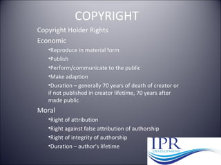 COPYRIGHT
Copyright Holder Rights
Economic
•Reproduce in material form
•Publish
•Perform/communicate to the public
•Make adaption
•Duration – generally 70 years of death of creator or
if not published in creator lifetime, 70 years after
made public
Moral
•Right of attribution
•Right against false attribution of authorship
•Right of integrity of authorship
•Duration – author’s lifetime
 