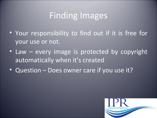 Finding Images
• Your responsibility to find out if it is free for
your use or not.
• Law – every image is protected by copyright
automatically when it’s created
• Question – Does owner care if you use it?
 