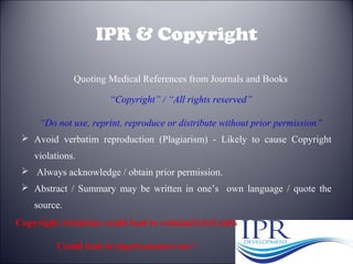 30
IPR & Copyright
 Avoid verbatim reproduction (Plagiarism) - Likely to cause Copyright
violations.
 Always acknowledge / obtain prior permission.
 Abstract / Summary may be written in one’s own language / quote the
source.
“Copyright” / “All rights reserved”
“Do not use, reprint, reproduce or distribute without prior permission”
Quoting Medical References from Journals and Books
Copyright violations could lead to criminal/civil suits
Could lead to imprisonment too !
 