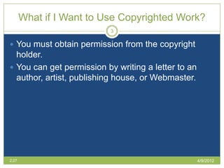 What if I Want to Use Copyrighted Work?
                          3

 You must obtain permission from the copyright
  holder.
 You can get permission by writing a letter to an
  author, artist, publishing house, or Webmaster.




2:27                                                 4/9/2012
 