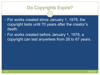 Do Copyrights Expire?
                          4

 For works created since January 1, 1978, the
  copyright lasts until 70 years after the creator’s
  death.
 For works created before January 1, 1978, a
  copyright can last anywhere from 28 to 67 years.




2:27                                              4/9/2012
 