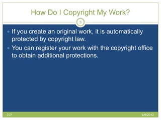 How Do I Copyright My Work?
                            5

 If you create an original work, it is automatically
  protected by copyright law.
 You can register your work with the copyright office
  to obtain additional protections.




2:27                                                4/9/2012
 