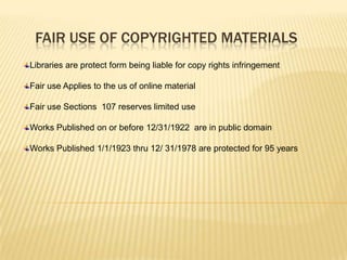 FAIR USE OF COPYRIGHTED MATERIALS
Libraries are protect form being liable for copy rights infringement

Fair use Applies to the us of online material

Fair use Sections 107 reserves limited use

Works Published on or before 12/31/1922 are in public domain

Works Published 1/1/1923 thru 12/ 31/1978 are protected for 95 years
 