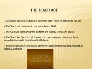 THE TEACH ACT

 Copyrights law gives educators separate set of rights in addition to fair use

 The Teach act became into law in the late in 2002

 The Act gives teacher right to perform and display works and copies

 The Teach Act Section 110(2) does not cover everyone it only applies to
accredited nonprofit educational institutions.

   some restrictions in the digital delivery of supplemental reading, viewing, or
listening materials
 