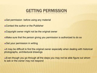 GETTING PERMISSION

 Get permission before using any material

 Contact the author or the Publisher

 Copyright owner might not be the original owner

 Make sure that the person giving you permission is authorized to do so

 Get your permission in writing

 It may be difficult to find the original owner especially when dealing with historical
photographs, architectural drawings

  Even though you go through all the steps you may not be able figure out whom
to ask or the owner may not respond
 