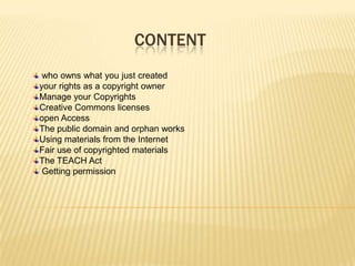 CONTENT
 who owns what you just created
your rights as a copyright owner
Manage your Copyrights
Creative Commons licenses
open Access
The public domain and orphan works
Using materials from the Internet
Fair use of copyrighted materials
The TEACH Act
 Getting permission
 