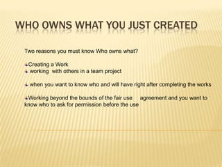 WHO OWNS WHAT YOU JUST CREATED

 Two reasons you must know Who owns what?

  Creating a Work
  working with others in a team project

   when you want to know who and will have right after completing the works

  Working beyond the bounds of the fair use agreement and you want to
 know who to ask for permission before the use
 