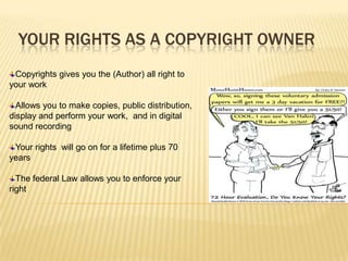 YOUR RIGHTS AS A COPYRIGHT OWNER
 Copyrights gives you the (Author) all right to
your work

  Allows you to make copies, public distribution,
display and perform your work, and in digital
sound recording

 Your rights will go on for a lifetime plus 70
years

  The federal Law allows you to enforce your
right
 