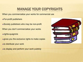 MANAGE YOUR COPYRIGHTS
When you commercialize your works for commercial use

 For-profit publishers

 Society publishers who may be non-profit

When you don't commercialize your works

 rights-quagmire

 gives you the exclusive rights to make copies

 to distribute your work

 to display and perform your work publicly
 