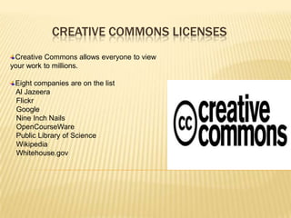 CREATIVE COMMONS LICENSES
 Creative Commons allows everyone to view
your work to millions.

 Eight companies are on the list
 Al Jazeera
 Flickr
 Google
 Nine Inch Nails
 OpenCourseWare
 Public Library of Science
 Wikipedia
 Whitehouse.gov
 