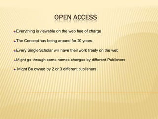 OPEN ACCESS
Everything is viewable on the web free of charge

The Concept has being around for 20 years

Every Single Scholar will have their work freely on the web

Might go through some names changes by different Publishers

Might Be owned by 2 or 3 different publishers
 