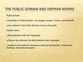 THE PUBLIC DOMAIN AND ORPHAN WORKS
Public Domain

 Examples of Public Domain are Google, Amazon, Yahoo, and Microsoft

 Any material in the Public Domain is free to the public

Orphan works

 Still protected under the Copyrights

 Owners are unknown but still protected under copyrights

 Unable to be located for example a historical photograph, architectural
drawings, and personal papers
 