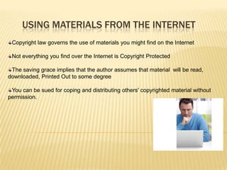 USING MATERIALS FROM THE INTERNET
 Copyright law governs the use of materials you might find on the Internet

 Not everything you find over the Internet is Copyright Protected

 The saving grace implies that the author assumes that material will be read,
downloaded, Printed Out to some degree

 You can be sued for coping and distributing others' copyrighted material without
permission.
 