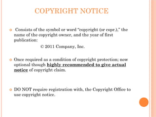 COPYRIGHT NOTICE

Consists of the symbol or word “copyright (or copr.),” the
name of the copyright owner, and the year of first
publication:
             © 2011 Company, Inc.


Once required as a condition of copyright protection; now
optional though highly recommended to give actual
notice of copyright claim.



DO NOT require registration with, the Copyright Office to
use copyright notice.
 