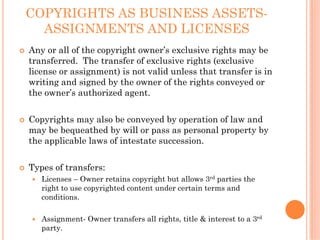 COPYRIGHTS AS BUSINESS ASSETS-
  ASSIGNMENTS AND LICENSES
Any or all of the copyright owner’s exclusive rights may be
transferred. The transfer of exclusive rights (exclusive
license or assignment) is not valid unless that transfer is in
writing and signed by the owner of the rights conveyed or
the owner’s authorized agent.


Copyrights may also be conveyed by operation of law and
may be bequeathed by will or pass as personal property by
the applicable laws of intestate succession.


Types of transfers:
   Licenses – Owner retains copyright but allows 3rd parties the
   right to use copyrighted content under certain terms and
   conditions.

   Assignment- Owner transfers all rights, title & interest to a 3rd
   party.
 