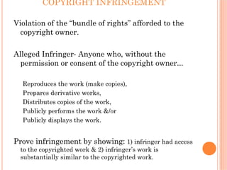 COPYRIGHT INFRINGEMENT

Violation of the “bundle of rights” afforded to the
  copyright owner.

Alleged Infringer- Anyone who, without the
  permission or consent of the copyright owner...

  Reproduces the work (make copies),
  Prepares derivative works,
  Distributes copies of the work,
  Publicly performs the work &/or
  Publicly displays the work.


Prove infringement by showing: 1) infringer had access
  to the copyrighted work & 2) infringer’s work is
  substantially similar to the copyrighted work.
 