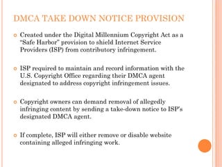 DMCA TAKE DOWN NOTICE PROVISION
 Created under the Digital Millennium Copyright Act as a
 “Safe Harbor” provision to shield Internet Service
 Providers (ISP) from contributory infringement.


 ISP required to maintain and record information with the
 U.S. Copyright Office regarding their DMCA agent
 designated to address copyright infringement issues.


 Copyright owners can demand removal of allegedly
 infringing content by sending a take-down notice to ISP’s
 designated DMCA agent.


 If complete, ISP will either remove or disable website
 containing alleged infringing work.
 
