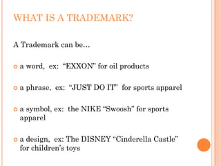 WHAT IS A TRADEMARK?

A Trademark can be…

 a word, ex: “EXXON” for oil products

 a phrase, ex: “JUST DO IT” for sports apparel

 a symbol, ex: the NIKE “Swoosh” for sports
 apparel

 a design, ex: The DISNEY “Cinderella Castle”
 for children’s toys
 
