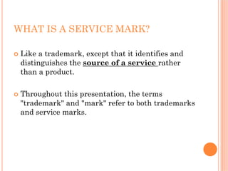 WHAT IS A SERVICE MARK?

 Like a trademark, except that it identifies and
 distinguishes the source of a service rather
 than a product.

 Throughout this presentation, the terms
 "trademark" and "mark" refer to both trademarks
 and service marks.
 