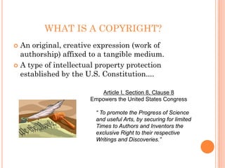WHAT IS A COPYRIGHT?
An original, creative expression (work of
authorship) affixed to a tangible medium.
A type of intellectual property protection
established by the U.S. Constitution....

                        Article I, Section 8, Clause 8
                    Empowers the United States Congress

                      “ To promote the Progress of Science
                      and useful Arts, by securing for limited
                      Times to Authors and Inventors the
                      exclusive Right to their respective
                      Writings and Discoveries.”
 
