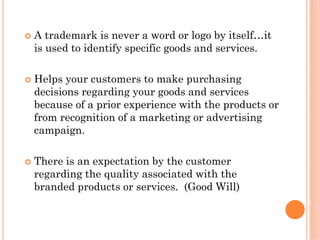A trademark is never a word or logo by itself…it
is used to identify specific goods and services.

Helps your customers to make purchasing
decisions regarding your goods and services
because of a prior experience with the products or
from recognition of a marketing or advertising
campaign.

There is an expectation by the customer
regarding the quality associated with the
branded products or services. (Good Will)
 