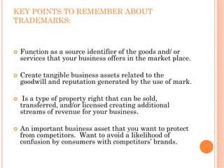 KEY POINTS TO REMEMBER ABOUT
TRADEMARKS:



 Function as a source identifier of the goods and/ or
 services that your business offers in the market place.

 Create tangible business assets related to the
 goodwill and reputation generated by the use of mark.

  Is a type of property right that can be sold,
 transferred, and/or licensed creating additional
 streams of revenue for your business.

 An important business asset that you want to protect
 from competitors. Want to avoid a likelihood of
 confusion by consumers with competitors’ brands.
 