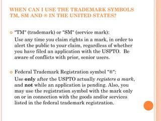 WHEN CAN I USE THE TRADEMARK SYMBOLS
TM, SM AND ® IN THE UNITED STATES?


 "TM" (trademark) or "SM" (service mark):
 Use any time you claim rights in a mark, in order to
 alert the public to your claim, regardless of whether
 you have filed an application with the USPTO. Be
 aware of conflicts with prior, senior users.

 Federal Trademark Registration symbol "®":
 Use only after the USPTO actually registers a mark,
 and not while an application is pending. Also, you
 may use the registration symbol with the mark only
 on or in connection with the goods and/or services
 listed in the federal trademark registration.
 