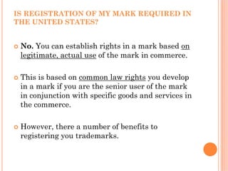 IS REGISTRATION OF MY MARK REQUIRED IN
THE UNITED STATES?


 No. You can establish rights in a mark based on
 legitimate, actual use of the mark in commerce.

 This is based on common law rights you develop
 in a mark if you are the senior user of the mark
 in conjunction with specific goods and services in
 the commerce.

 However, there a number of benefits to
 registering you trademarks.
 